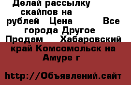 Делай рассылку 500000 скайпов на 1 000 000 рублей › Цена ­ 120 - Все города Другое » Продам   . Хабаровский край,Комсомольск-на-Амуре г.